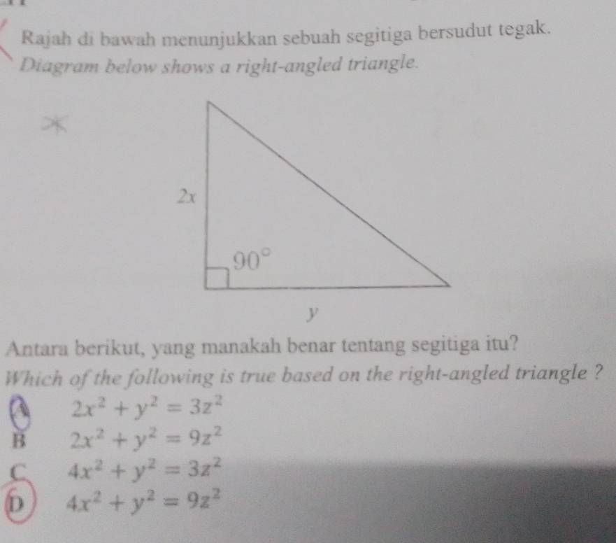 Rajah di bawah menunjukkan sebuah segitiga bersudut tegak.
Diagram below shows a right-angled triangle.
Antara berikut, yang manakah benar tentang segitiga itu?
Which of the following is true based on the right-angled triangle ?
A 2x^2+y^2=3z^2
B 2x^2+y^2=9z^2
C 4x^2+y^2=3z^2
6 4x^2+y^2=9z^2