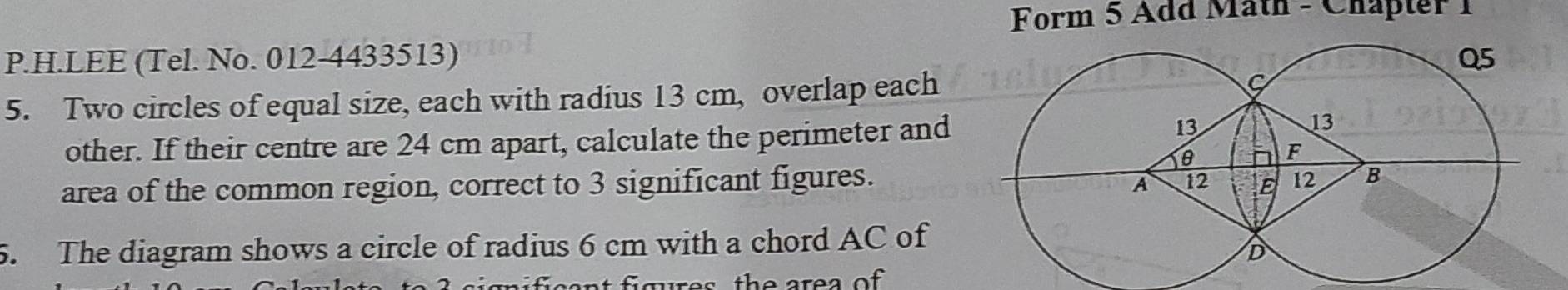 Form 5 Add Math - Chapter 1 
P.H.LEE (Tel. No. 012-4433513) 
5. Two circles of equal size, each with radius 13 cm, overlap each 
other. If their centre are 24 cm apart, calculate the perimeter and 
area of the common region, correct to 3 significant figures. 
5. The diagram shows a circle of radius 6 cm with a chord AC of 
es th e area of .