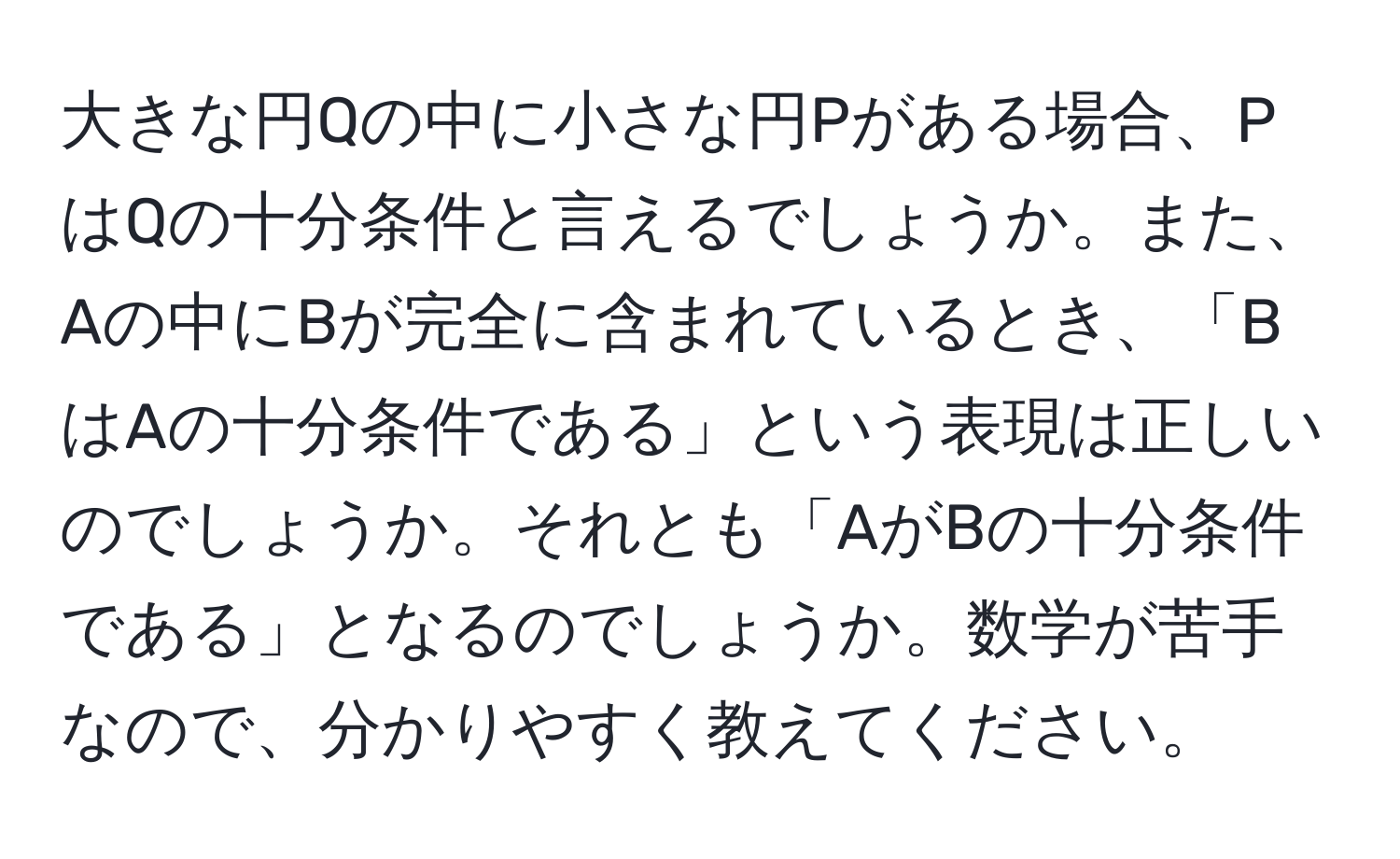 大きな円Qの中に小さな円Pがある場合、PはQの十分条件と言えるでしょうか。また、Aの中にBが完全に含まれているとき、「BはAの十分条件である」という表現は正しいのでしょうか。それとも「AがBの十分条件である」となるのでしょうか。数学が苦手なので、分かりやすく教えてください。