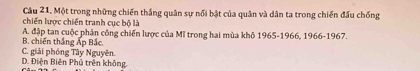 Một trong những chiến thắng quân sự nổi bật của quân và dân ta trong chiến đấu chống
chiến lược chiến tranh cục bộ là
A. đập tan cuộc phản công chiến lược của Mĩ trong hai mùa khô 1965-1966, 1966-1967.
B. chiến thắng Ấp Bắc.
C. giải phóng Tây Nguyên.
D. Điện Biên Phủ trên không.