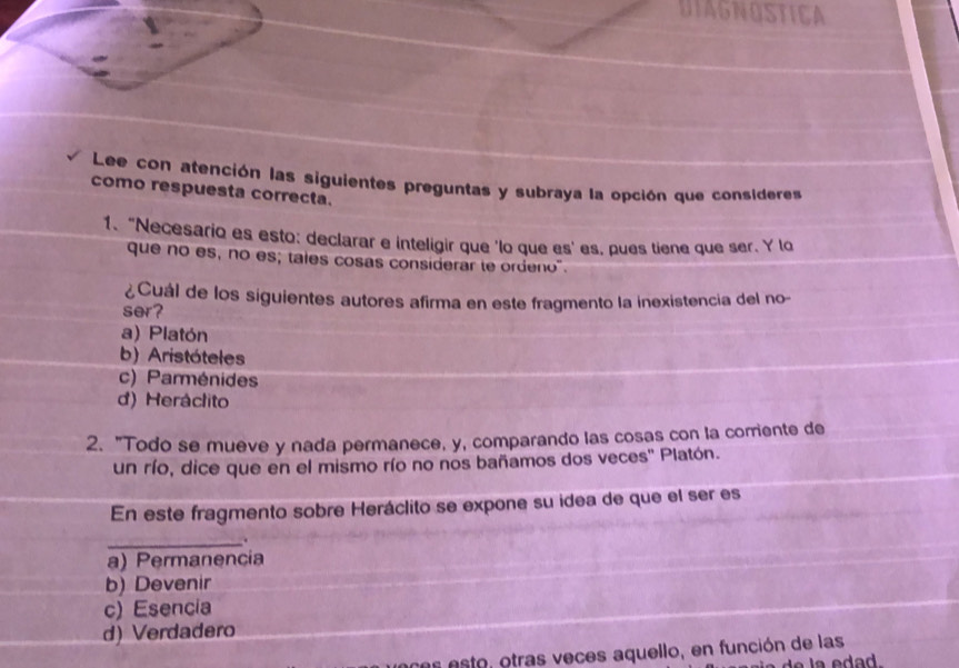 DIAGNOSTICA
Lee con atención las siguientes preguntas y subraya la opción que consideress
como respuesta correcta.
1. “Necesario es esto: declarar e inteligir que 'lo que es' es, pues tiene que ser. Y lo
que no es, no es; tales cosas considerar te ordeno".
¿Cuál de los siguientes autores afirma en este fragmento la inexistencia del no-
ser?
a) Platón
b) Aristóteles
c) Parménides
d) Heráclito
2. "Todo se mueve y nada permanece, y, comparando las cosas con la corriente de
un río, dice que en el mismo río no nos bañamos dos veces'' Platón.
En este fragmento sobre Heráclito se expone su idea de que el ser es
_.
a) Permanencia
b) Devenir
c) Esencia
d) Verdadero
se s esto, otras veces aquello, en función de las