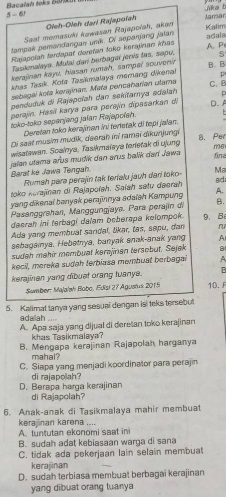 Bacalah teks b er  u  
5 - 6/
Oleh-Oleh dari Rajapolah Jika b lamar
Saat memasuki kawasan Rajapolah, akan Kalim
tampak pemandangan unik. Di sepanjang jatan adaia
Rajapolah terdapat deretan toko kerajinan khas A. P
Tasikmalaya. Mulai dari berbagai jenis tas, sapu; S
kerajinan kayu, hiasan rumah, sampai souvenir
p
khas Tasik. Kota Tasikmalaya memang dikenal B. B
sebagai kota kerajinan. Mata pencaharian utama C. B
penduduk di Rajapolah dan sekitarnya adalah p
perajin. Hasil karya para perajin dipasarkan di D.A
toko-toko sepanjang jalan Rajapolah.
Deretan toko kerajinan ini terletak di tepi jalan. L
Di saat musim mudik, daerah ini ramai dikunjungi 8. Per
wisatawan. Soalnya, Tasikmalaya terletak di ujung me
jalan utama arus mudik dan arus balik dari Jawa
fina
Barat ke Jawa Tengah.
Rumah para perajin tak terlalu jauh dari toko- Ma
toko kerajinan di Rajapolah. Salah satu daerah ad
yang dikenal banyak perajinnya adalah Kampung A.
Pasanggrahan, Manggungjaya. Para perajin di B.
daerah ini terbagi dalam beberapa kelompok. 9. Ba
Ada yang membuat sandal, tikar, tas, sapu, dan ru
sebagainya. Hebatnya, banyak anak-anak yang A
sudah mahir membuat kerajinan tersebut. Sejak a
kecil, mereka sudah terbiasa membuat berbagai A
kerajinan yang dibuat orang tuanya. B
Sumber: Majalah Bobo, Edisi 27 Agustus 2015 10. F
5. Kalimat tanya yang sesuai dengan isi teks tersebut
adalah ....
A. Apa saja yang dijual di deretan toko kerajinan
khas Tasikmalaya?
B. Mengapa kerajinan Rajapolah harganya
mahal?
C. Siapa yang menjadi koordinator para perajin
di rajapolah?
D. Berapa harga kerajinan
di Rajapolah?
6. Anak-anak di Tasikmalaya mahir membuat
kerajinan karena ....
A. tuntutan ekonomi saat ini
B. sudah adat kebiasaan warga di sana
C. tidak ada pekerjaan lain selain membuat
kerajinan
_
D. sudah terbiasa membuat berbagai kerajinan
yang dibuat orang tuanya