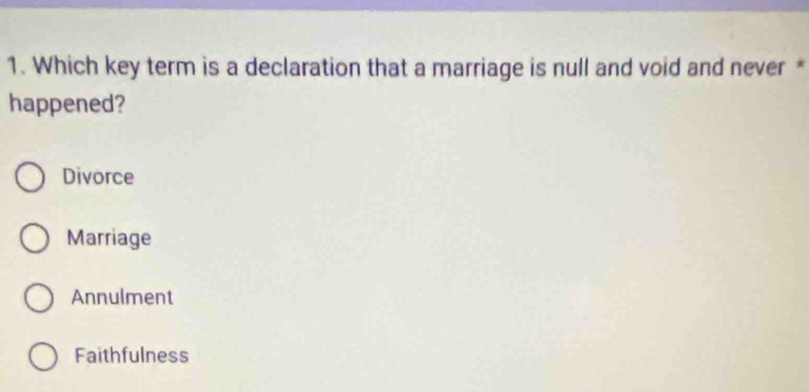 Which key term is a declaration that a marriage is null and void and never *
happened?
Divorce
Marriage
Annulment
Faithfulness