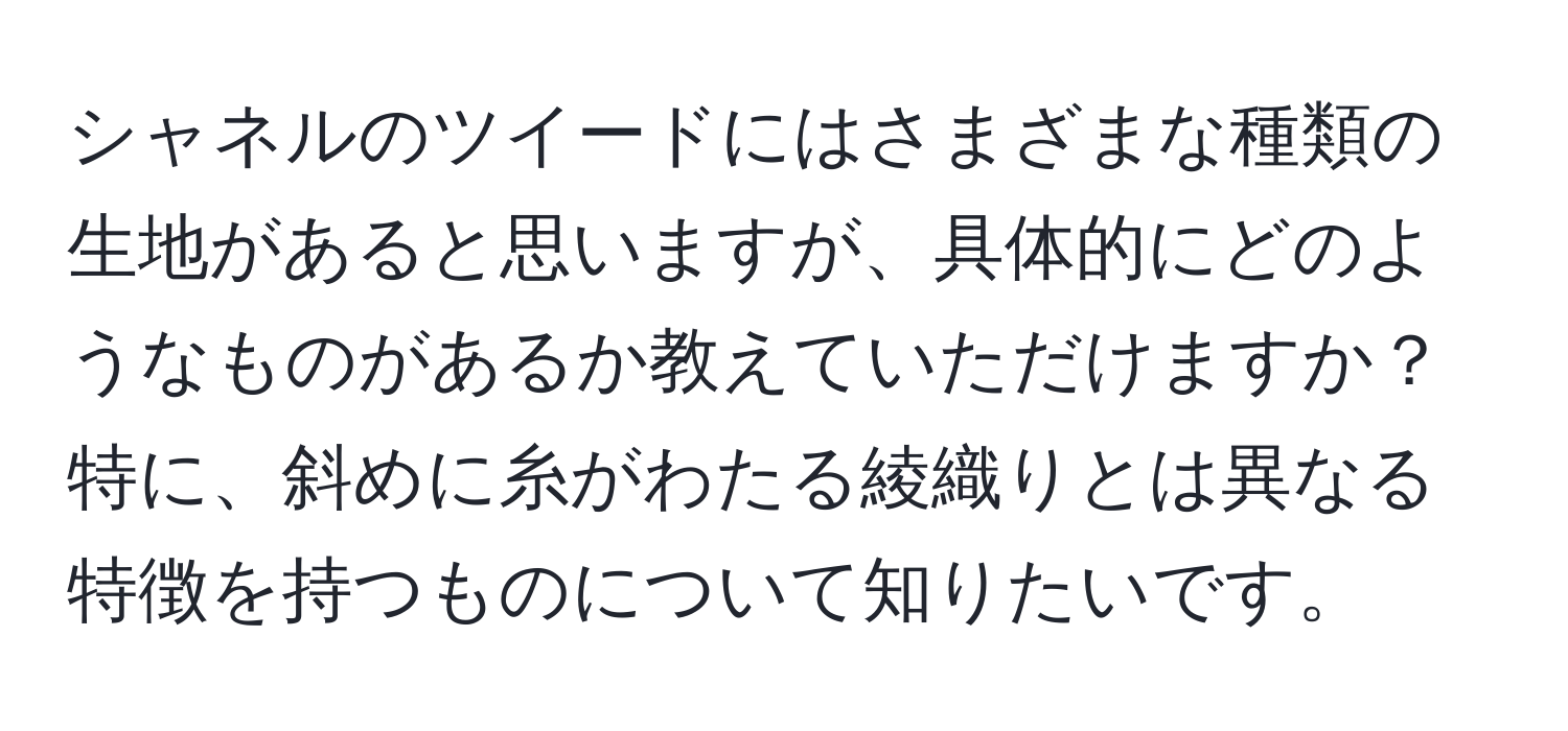 シャネルのツイードにはさまざまな種類の生地があると思いますが、具体的にどのようなものがあるか教えていただけますか？特に、斜めに糸がわたる綾織りとは異なる特徴を持つものについて知りたいです。