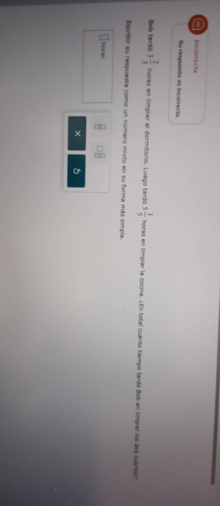 a Incorrecta 
Su respuesta es incorrecta. 
Bob tardó 3 2/3  horas en limplar el dormitorio. Luego tardó 5 1/5  horas en limpiar la cocina. ¿En total cuánto tiempo tardó Bob en limpiar los dos cuartes?" 
Escribir su respuesta como un número mixto en su forma más simple. 
hsras
 □ /□   □  □ /□  
×