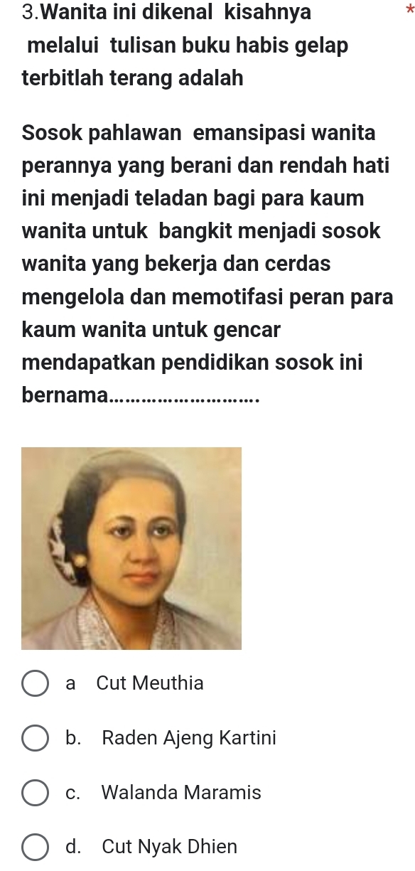 Wanita ini dikenal kisahnya
*
melalui tulisan buku habis gelap
terbitlah terang adalah
Sosok pahlawan emansipasi wanita
perannya yang berani dan rendah hati
ini menjadi teladan bagi para kaum
wanita untuk bangkit menjadi sosok
wanita yang bekerja dan cerdas
mengelola dan memotifasi peran para
kaum wanita untuk gencar
mendapatkan pendidikan sosok ini
bernama_
a Cut Meuthia
b. Raden Ajeng Kartini
c. Walanda Maramis
d. Cut Nyak Dhien