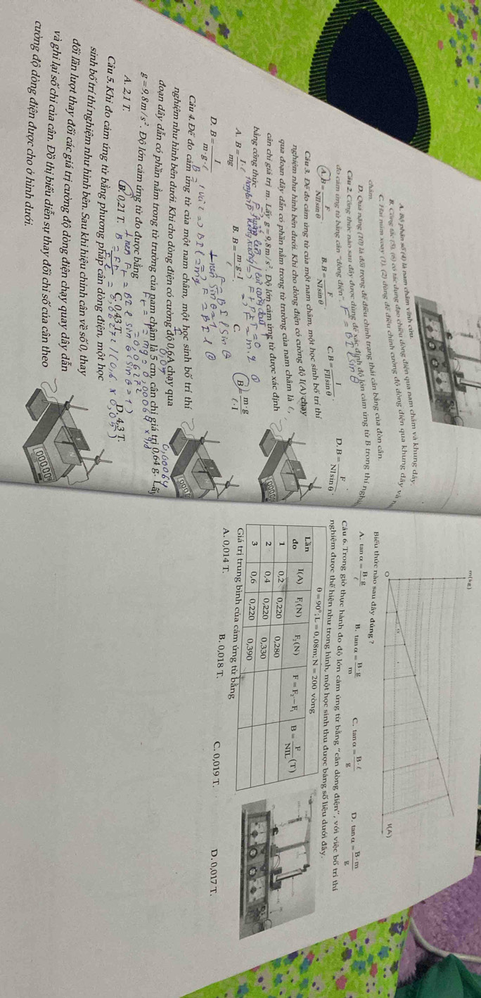 A. Bộ phận số (4) là nam châm vĩnh cừu.
B. Công tác (5), (6) có tác dụng đạo chiều dòng điện qua nam châm và khung dây
C. Hai năm xoay (1). (2) dùng đế điều chính cường độ dòng điện qua khung dây và n
D. Quả năng (10) là đối trọng đế điều chính trang thái cần bằng của đòn cân,
Biểu thức nào sau đây đúng ?
Cầu 2 Công thức nào sau đây được dùng để xác định độ lớn cảm ứng từ B trong thí nghị A. tan alpha = B· g/C 
B. tan alpha = B· g/m  C. tan alpha = B· ell /g  D. tan alpha = B· m/g 
Câu 6. Trong giờ thực hành đo độ lớn cảm ứng từ bằng ''cân dòng điện'', với việc bố trí thị
đo cảm ứng từ bằng cân 'đòng điệ B= I/FIlsin θ  · D.B= F/Nlsin θ  . nghiệm được thể hiện như trong hình, một học sinh thu đưu dưới đây.
B= F/NHsin θ   B B= F/NIsin θ   C.
Câu 3. Để đo cảm ủng từ của một nam châm, một học sinh bố trí thi
nghiệm như hình bên dưới. Khi cho dòng điện có cường độ I(A) chạy
qua đoạn dây dẫn có phần nằm trong từ trường của nam châm là ,
cân chỉ giả trị m. Lấy m/s^2 Độ lớn cảm ứng từ được xác định
bằng công thủ
B  m· g/ell · l 
A. B= I· ell /mg  B. C. 0,019 T.
D. B= I/m· g· ell  
A. 0,014 T. B. 0,018 T
D. 0,017 T.
Câu 4.Đế đo cảm ứng từ của một nam châm, một học sinh bố trí thí
nghiệm như hình bên dưới. Khi cho dòng điện có cường độ 0,6A chạy qua
đoạn dây dẫn có phần nằm trong từ trường của nam châm là 5 cm, cân chi giá trị 0,6
g=9,8m/s^2 Độ lớn cảm ứng từ đo được bằng
A. 2,1 T.
B. 0,21 T.  l i  o  
Cầu 5. Khi đo cảm úng từ bằng phương pháp cân dòng điện, một học
sinh bố trí thí nghiệm như hình bên. Sau khi hiệu chinh cân về số 0, thay
đổi lần lượt thay đổi các giá trị cường độ dòng điện chạy quay dây dẫn
và ghi lại số chi của cân. Đồ thị biểu diễn sự thay đổi chi số của cân theo
cường độ dòng điện được cho ở hình dưới.