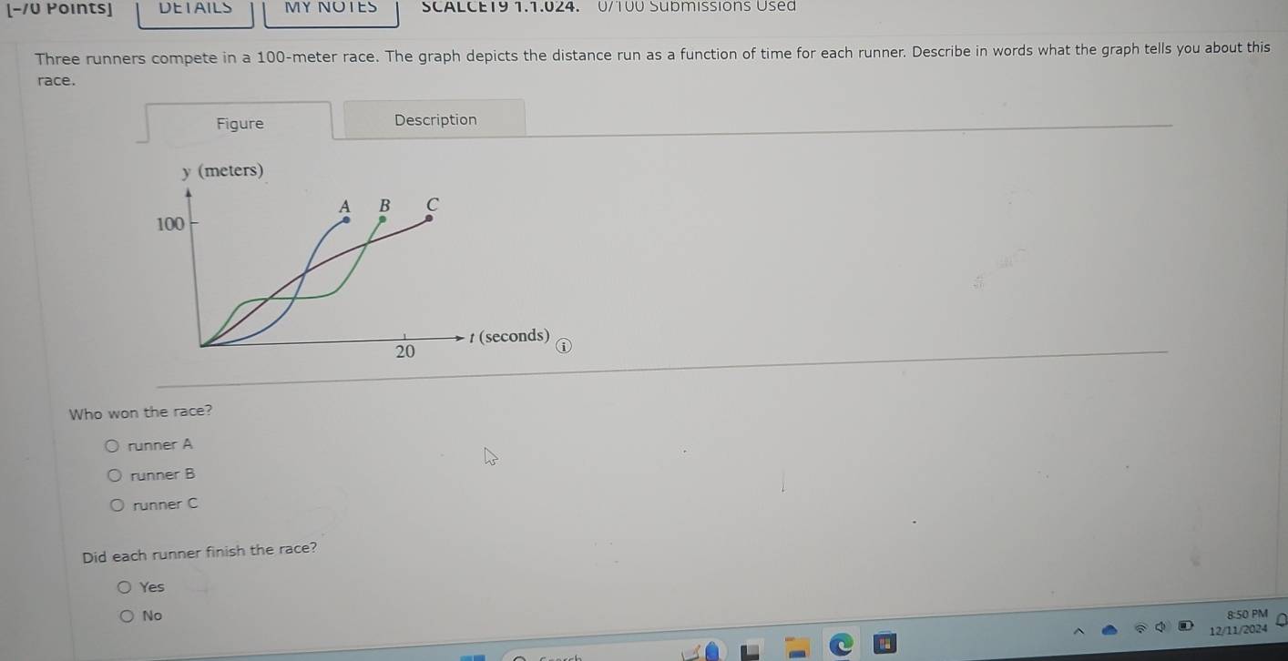 [-/U Points] DEIAILS MY NOTES SCALCE19 1.1.024. U/T00 Submissions Used
Three runners compete in a 100-meter race. The graph depicts the distance run as a function of time for each runner. Describe in words what the graph tells you about this
race.
Figure Description
y (meters)
A B C
100
1 (seconds)
20
Who won the race?
runner A
runner B
runner C
Did each runner finish the race?
Yes
No
8:50 PM
12/11/2024