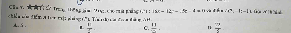 17 17 Trong không gian Oxyz, cho mặt phẳng (P) : 16x-12y-15z-4=0 và điểm A(2;-1;-1). Gọi H là hình
chiếu của điểm A trên mặt phẳng (P). Tính độ dài đoạn thẳng AH.
A. 5 .  11/5 .  22/5 . 
B.
C.  11/25 . 
D.