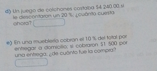 Un juego de colchones costaba $4 240.00,si 
le descontaron un 20 %; ¿cuánto cuesta 
ahora? 
e) En una mueblería cobran el 10 % del total por 
entregar a domicilio; si cobraron $1 500 por 
una entrega: ¿de cuánto fue la compra?