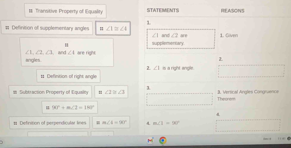 Transitive Property of Equality STATEMENTS REASONS 
1. 
Definition of supplementary angles :: ∠ 1≌ ∠ 4
∠ 1 and ∠ 2 are 1. Given 
supplementary.
∠ 1, ∠ 2, ∠ 3 , and ∠ 4 are right 
angles. 
2. 
2. ∠ 1 is a right angle. 
□  
Definition of right angle 
3. 
Subtraction Property of Equality :: ∠ 2≌ ∠ 3 3. Vertical Angles Congruence 
Theorem
90°+m∠ 2=180°
4. 
:: Definition of perpendicular lines m∠ 4=90° 4. m∠ 1=90°
Dec 6 11:41 0