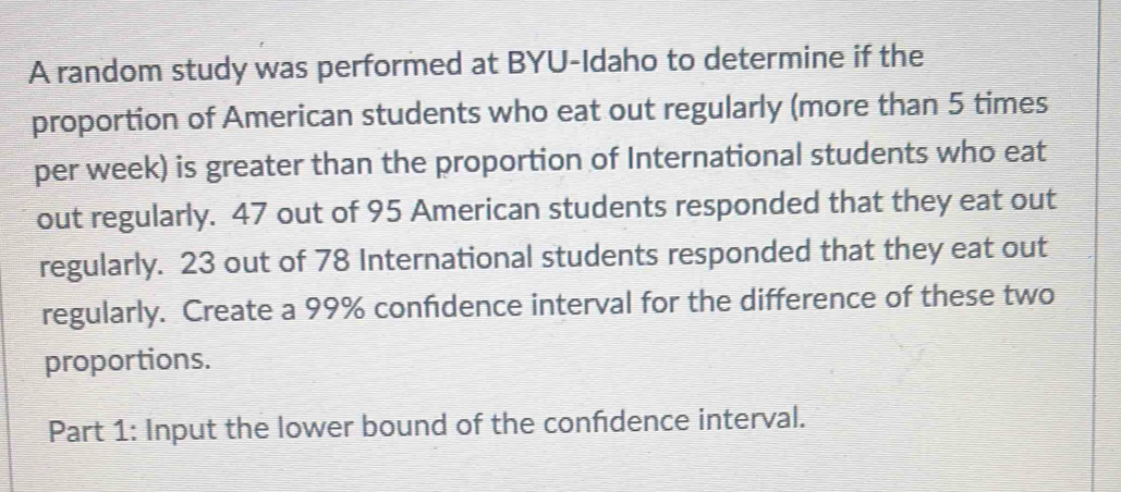 A random study was performed at BYU-Idaho to determine if the 
proportion of American students who eat out regularly (more than 5 times
per week) is greater than the proportion of International students who eat 
out regularly. 47 out of 95 American students responded that they eat out 
regularly. 23 out of 78 International students responded that they eat out 
regularly. Create a 99% confdence interval for the difference of these two 
proportions. 
Part 1: Input the lower bound of the confdence interval.