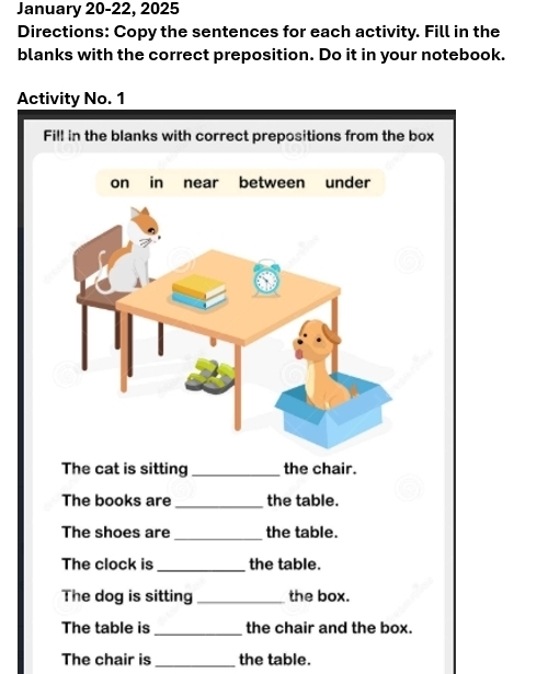 January 20-22, 2025 
Directions: Copy the sentences for each activity. Fill in the 
blanks with the correct preposition. Do it in your notebook. 
Activity No. 1 
Fill in the blanks with correct prepositions from the box 
The cat is sitting _the chair. 
The books are _the table. 
_ 
The shoes are the table. 
The clock is _the table. 
The dog is sitting_ the box. 
The table is_ the chair and the box. 
_ 
The chair is the table.