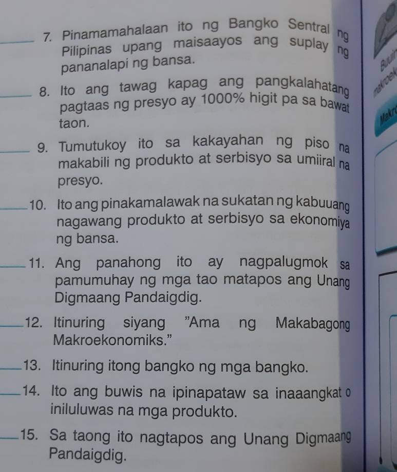 Pinamamahalaan ito ng Bangko Sentral ng 
Pilipinas upang maisaayos ang suplay ng 
pananalapi ng bansa. 
Buum 
_8. Ito ang tawag kapag ang pangkalahatang nakroel 
pagtaas ng presyo ay 1000% higit pa sa bawat 
taon. 
Makr 
_9. Tumutukoy ito sa kakayahan ng piso na 
makabiling produkto at serbisyo sa umiiral na 
presyo. 
_10. Ito ang pinakamalawak na sukatan ng kabuuang 
nagawang produkto at serbisyo sa ekonomiya 
ng bansa. 
_11. Ang panahong ito ay nagpalugmok sa 
pamumuhay ng mga tao matapos ang Unang 
Digmaang Pandaigdig. 
_12. Itinuring siyang "Ama ng Makabagong 
Makroekonomiks.” 
_13. Itinuring itong bangko ng mga bangko. 
_14. Ito ang buwis na ipinapataw sa inaaangkat o 
iniluluwas na mga produkto. 
_15. Sa taong ito nagtapos ang Unang Digmaang 
Pandaigdig.