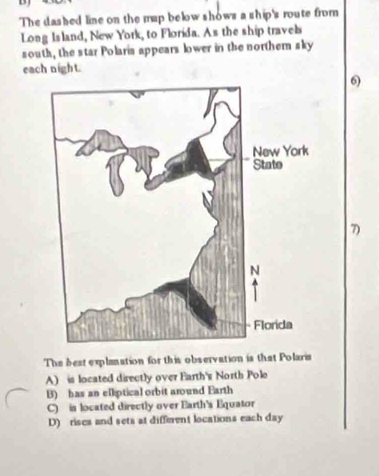 The dashed line on the map below shows a ship's route from
Long Is land, New York, to Florida. As the ship travel
south, the star Polaris appears lower in the northern sky
each night.
6)
7)
The best explanation for this observation is that Polaria
A) is located directly over Earth's North Pole
B) has an e[liptical orbit around Earth
C) is located directly over Earth's Equator
D) riscs and sets at different locations each day