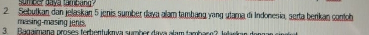 sumber daya tambang? 
2. Sebutkan dan jelaskan 5 jenis sumber daya alam tambang yang utama di Indonesia, serta berikan contoh 
masing-masing jenis. 
3. Bagaimana proses terbentuknya sumber dava alam tambang? tetaskan den