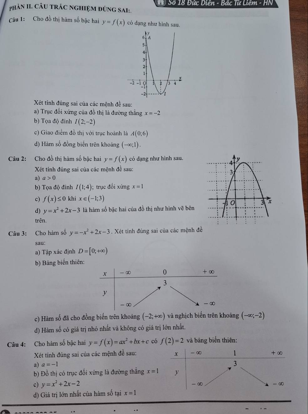 Số 18 Đức Diên - Bặc Từ Liêm - HN
phảN II. CÂU TRÁC NGHIỆM đÚNG SAI:.
Câu 1: Cho đồ thị hàm số bậc hai y=f(x) có dạng như hình sau.
Xét tính đúng sai của các mệnh đề sau:
a) Trục đối xứng của đồ thị là đường thẳng x=-2
b) Tọa độ đinh I(2;-2)
c) Giao điểm đồ thị với trục hoành là A(0;6)
d) Hàm số đồng biến trên khoảng (-∈fty ;1)
Câu 2: Cho đồ thị hàm số bậc hai y=f(x) có dạng như hình sau.
Xét tính đúng sai của các mệnh đề sau:
a) a>0
b) Tọa độ đỉnh I(1;4); trục đối xứng x=1
c) f(x)≤ 0 khi x∈ (-1;3)
d) y=x^2+2x-3 là hàm số bậc hai của đồ thị như hình vẽ bên
trên.
Câu 3: Cho hàm số y=-x^2+2x-3. Xét tính đúng sai của các mệnh đề
sau:
a) Tập xác định D=[0;+∈fty )
b) Bảng biến thiên:
c) Hàm số đã cho đồng biến trên khoảng (-2;+∈fty ) và nghịch biến trên khoảng (-∈fty ;-2)
d) Hàm số có giá trị nhỏ nhất và không có giá trị lớn nhất.
Câu 4: Cho hàm số bậc hai y=f(x)=ax^2+bx+c có f(2)=2 và bảng biến thiên:
Xét tính đúng sai của các mệnh đề sau: x - ∞ 1 + ∞
a) a=-1
3
b) Đồ thị có trục đối xứng là đường thẳng x=1 y
c) y=x^2+2x-2 - ∞ -∞
d) Giá trị lớn nhất của hàm shat O tại x=1