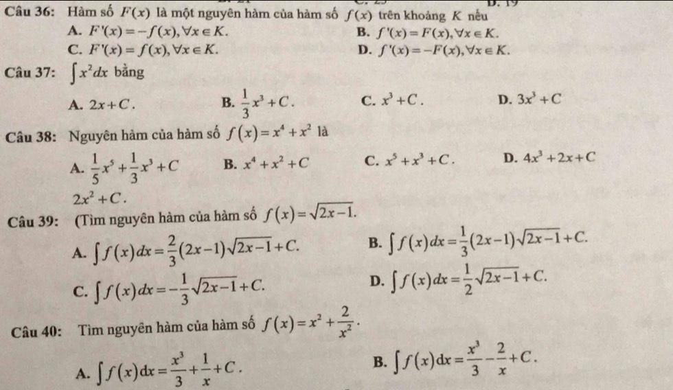 Hàm số F(x) là một nguyên hàm của hàm số f(x) trên khoảng K nếu
A. F'(x)=-f(x),forall x∈ K. B. f'(x)=F(x),forall x∈ K.
C. F'(x)=f(x),forall x∈ K. D. f'(x)=-F(x),forall x∈ K.
Câu 37: ∈t x^2dx bằng
A. 2x+C.  1/3 x^3+C. C. x^3+C. D. 3x^3+C
B.
Câu 38: Nguyên hàm của hàm số f(x)=x^4+x^2 là
A.  1/5 x^5+ 1/3 x^3+C B. x^4+x^2+C C. x^5+x^3+C. D. 4x^3+2x+C
2x^2+C.
Câu 39: (Tìm nguyên hàm của hàm số f(x)=sqrt(2x-1).
A. ∈t f(x)dx= 2/3 (2x-1)sqrt(2x-1)+C. B. ∈t f(x)dx= 1/3 (2x-1)sqrt(2x-1)+C.
C. ∈t f(x)dx=- 1/3 sqrt(2x-1)+C.
D. ∈t f(x)dx= 1/2 sqrt(2x-1)+C.
Câu 40: Tìm nguyên hàm của hàm số f(x)=x^2+ 2/x^2 .
A. ∈t f(x)dx= x^3/3 + 1/x +C. B. ∈t f(x)dx= x^3/3 - 2/x +C.