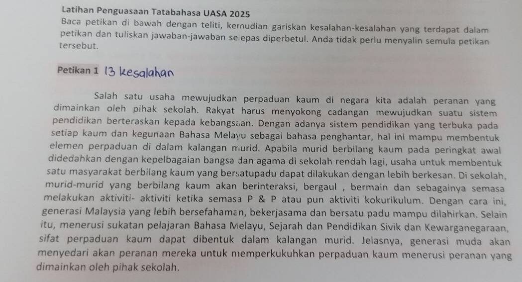 Latihan Penguasaan Tatabahasa UASA 2025
Baca petikan di bawah dengan teliti, kerudian gariskan kesalahan-kesalahan yang terdapat dalam
petikan dan tuliskan jawaban-jawaban se epas diperbetul. Anda tidak perlu menyalin semula petikan
tersebut.
Petikan 1
Salah satu usaha mewujudkan perpaduan kaum di negara kita adalah peranan yang
dimainkan oleh pihak sekolah. Rakyat harus menyokong cadangan mewujudkan suatu sistem
pendidikan berteraskan kepada kebangsaan. Dengan adanya sistem pendidikan yang terbuka pada
setiap kaum dan kegunaan Bahasa Melayu sebagai bahasa penghantar, hal ini mampu membentuk
elemen perpaduan di dalam kalangan murid. Apabila murid berbilang kaum pada peringkat awal
didedahkan dengan kepelbagaian bangsa dan agama di sekolah rendah lagi, usaha untuk membentuk
satu masyarakat berbilang kaum yang bersatupadu dapat dilakukan dengan lebih berkesan. Di sekolah,
murid-murid yang berbilang kaum akan berinteraksi, bergaul , bermain dan sebagainya semasa
melakukan aktiviti- aktiviti ketika semasa P & P atau pun aktiviti kokurikulum. Dengan cara ini,
generasi Malaysia yang lebih bersefahaman, bekerjasama dan bersatu padu mampu dilahirkan. Selain
itu, menerusi sukatan pelajaran Bahasa Melayu, Sejarah dan Pendidikan Sivik dan Kewarganegaraan,
sifat perpaduan kaum dapat dibentuk dalam kalangan murid. Jelasnya, generasi muda akan
menyedari akan peranan mereka untuk memperkukuhkan perpaduan kaum menerusi peranan yang
dimainkan oleh pihak sekolah.