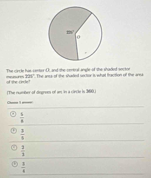 The circle has center O, and the central angle of the shaded sector
measures 225°. The area of the shaded sector is what fraction of the area
of the circle?
(The number of degrees of arc in a circle is 360.)
Choose I answer:
 5/8 
 3/5 
 2/3 
 3/4 