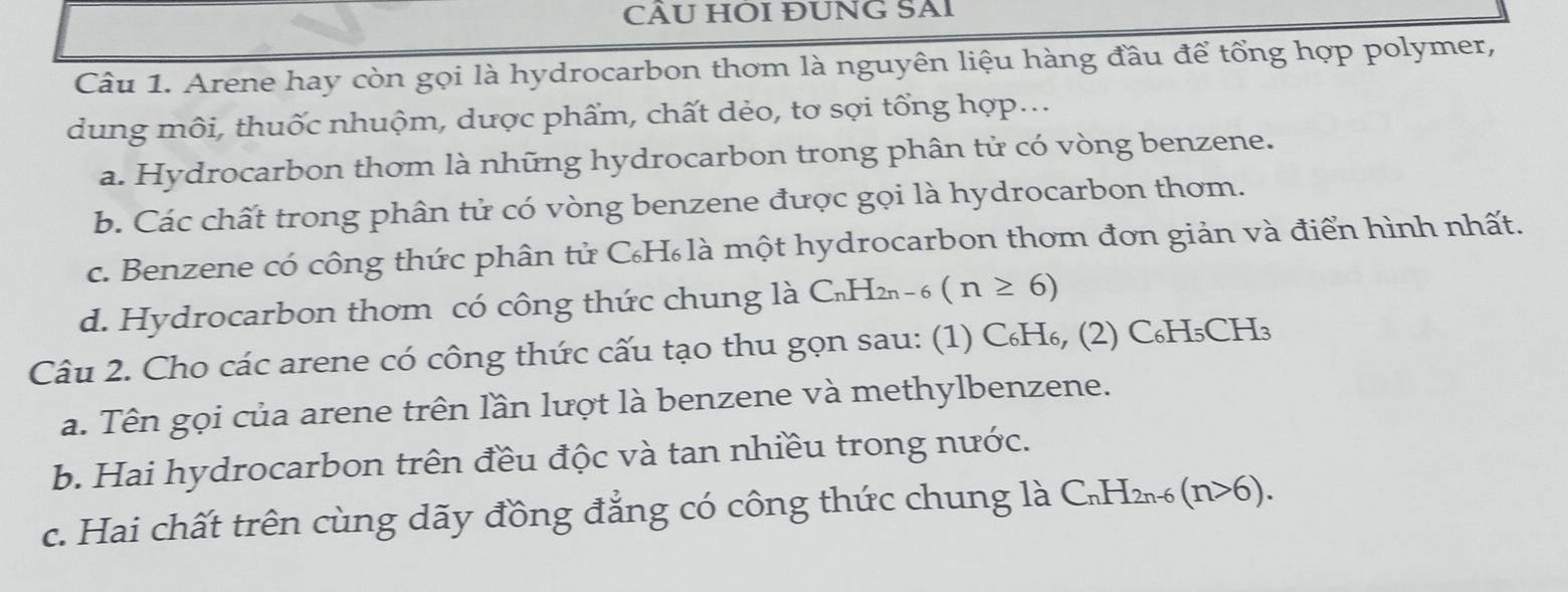 CÂU HOI ĐUNG SAI
Câu 1. Arene hay còn gọi là hydrocarbon thơm là nguyên liệu hàng đầu để tổng hợp polymer,
dung môi, thuốc nhuộm, dược phẩm, chất dẻo, tơ sợi tổng hợp...
a. Hydrocarbon thơm là những hydrocarbon trong phân tử có vòng benzene.
b. Các chất trong phân tử có vòng benzene được gọi là hydrocarbon thơm.
c. Benzene có công thức phân tử C₆H₆là một hydrocarbon thơm đơn giản và điển hình nhất.
d. Hydrocarbon thơm có công thức chung là C_nH_2n-6(n≥ 6)
Câu 2. Cho các arene có công thức cấu tạo thu gọn sau: (1) C₆H₆, (2) C₆H₅CH₃
a. Tên gọi của arene trên lần lượt là benzene và methylbenzene.
b. Hai hydrocarbon trên đều độc và tan nhiều trong nước.
c. Hai chất trên cùng dãy đồng đẳng có công thức chung là C₁H₂6 (n>6).