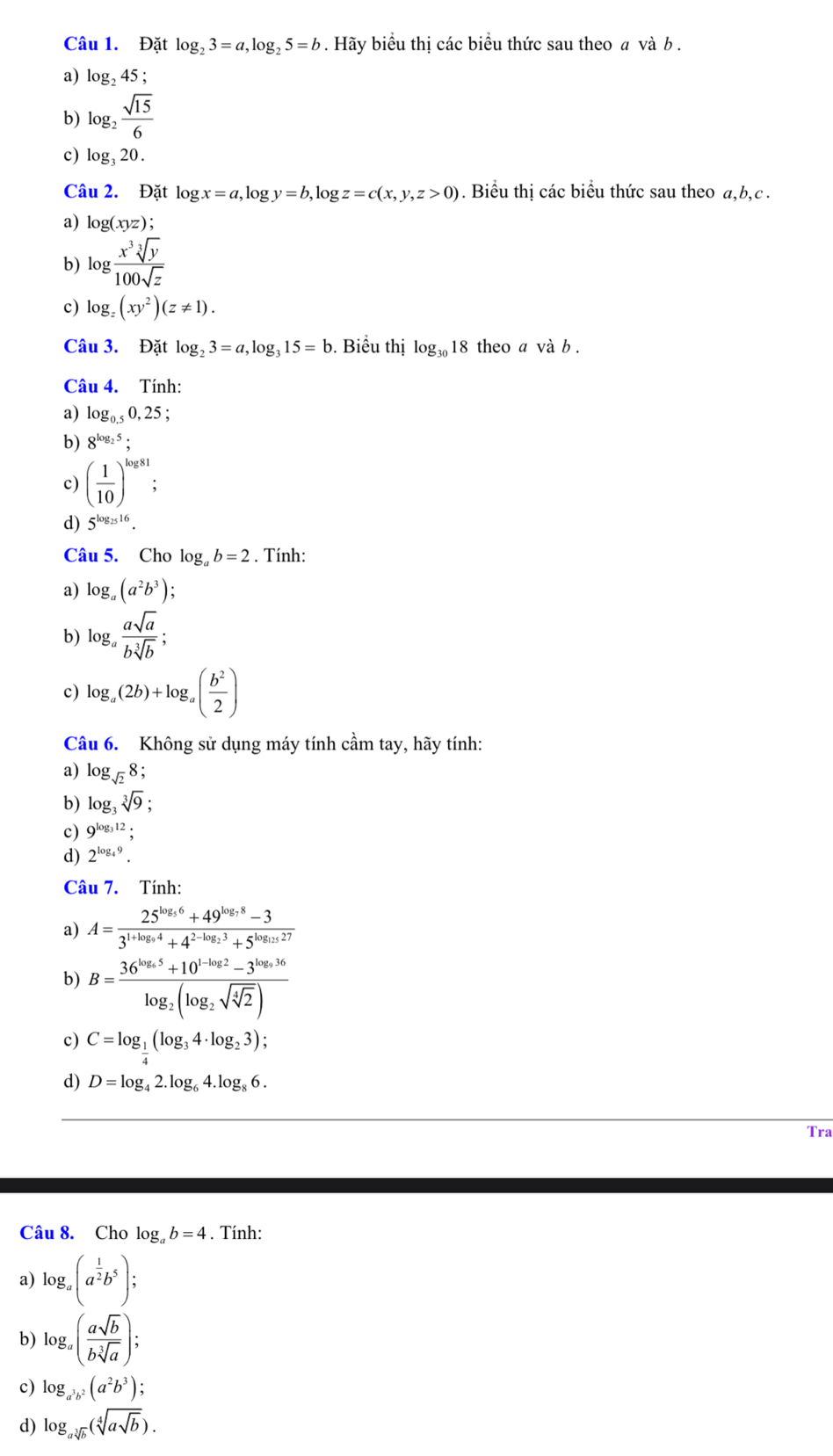 Đặt log _23=a,log _25=b. Hãy biểu thị các biểu thức sau theo a và b .
a) log _245;
b) log _2 sqrt(15)/6 
c) log _320.
Câu 2. Đặt log x=a, log y=b,log z=c(x,y,z>0). Biểu thị các biểu thức sau theo a,b,c .
a) log (xyz);
b) log  x^3sqrt[3](y)/100sqrt(z) 
c) log _z(xy^2)(z!= 1).
Câu 3. Đặt log _23=a,log _315=b. Biểu thị log _3018 theo a và b .
Câu 4. Tính:
a) log _0.50,25;
b) 8^(log _2)5;
c) ( 1/10 )^log 81
d) 5^(log _25)16.
Câu 5. Cho log _ab=2. Tính:
a) log _a(a^2b^3);
b) log _a asqrt(a)/bsqrt[3](b) ;
c) log _a(2b)+log _a( b^2/2 )
Câu 6. Không sử dụng máy tính cầm tay, hãy tính:
a) log _sqrt(2)8;
b) log _3sqrt[3](9);
c) 9^(log _3)12;
d) 2^(log _4)9.
Câu 7. Tính:
a) A=frac 25^(log _5)6+49^(log _7)8-33^(1+log _9)4+4^(2-log _2)3+5^(log _15)27
b) B=frac 36^(log _6)5+10^(1-log _2)2-3^(log _6)36log _2(log _2sqrt(sqrt [4]2))
c) C=log _ 1/4 (log _34· log _23);
d) D=log _42.log _64.log _86.
Tra
Câu 8. Cho log _ab=4. Tính:
a) log _a(a^(frac 1)2b^5);
b) log _a( asqrt(b)/bsqrt[3](a) );
c) log _a^3b^2(a^2b^3);
d) log _asqrt[3](b)(sqrt[4](asqrt b)).