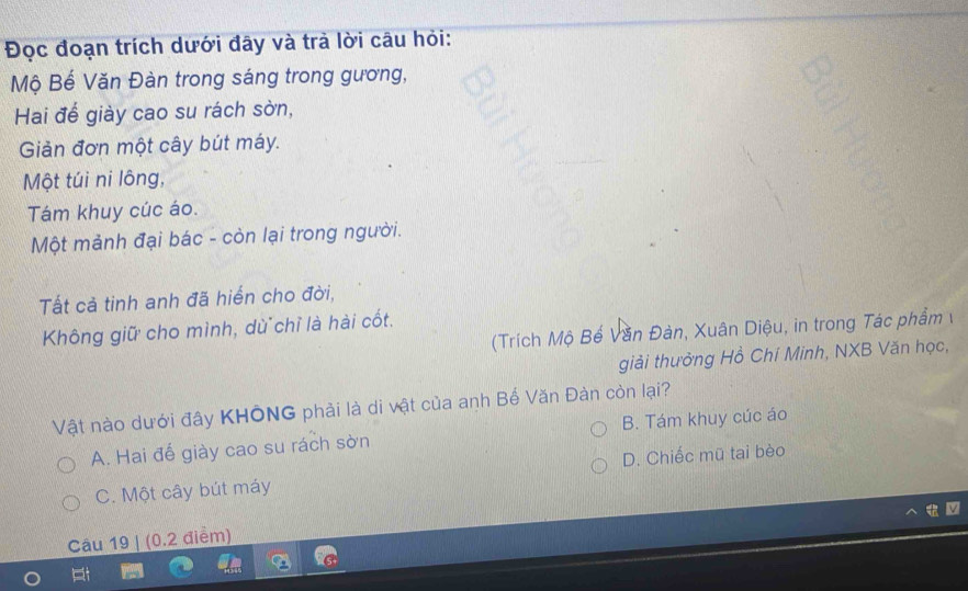 Đọc đoạn trích dưới đây và trà lời câu hỏi:
Mộ Bế Văn Đàn trong sáng trong gương,
Hai để giày cao su rách sờn,
Giản đơn một cây bút máy.
Một túi ni lông,
Tám khuy cúc áo.
Một mảnh đại bác - còn lại trong người.
Tất cả tinh anh đã hiển cho đời,
Không giữ cho mình, dù chỉ là hài cốt.
(Trích Mộ Bế Văn Đàn, Xuân Diệu, in trong Tác phẩm 
giải thưởng Hồ Chí Minh, NXB Văn học,
Vật nào dưới đây KHÔNG phải là di vật của anh Bể Văn Đàn còn lại?
A. Hai đế giày cao su rách sờn B. Tám khuy cúc áo
C. Một cây bút máy D. Chiếc mũ tai bèo
Câu 19 | (0.2 điểm)