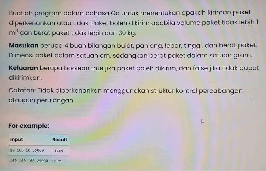 Buatlah program dalam bahasa Go untuk menentukan apakah kiriman paket 
diperkenankan atau tidak. Paket boleh dikirim apabila volume paket tidak lebih 1
m^3 dan berat paket tidak lebih dari 30 kg. 
Masukan berupa 4 buah bilangan bulat, panjang, lebar, tinggi, dan berat paket. 
Dimensi paket dalam satuan cm, sedangkan berat paket dalam satuan gram. 
Keluaran berupa boolean true jika paket boleh dikirim, dan false jika tidak dapat 
dikirimkan. 
Catatan: Tidak diperkenankan menggunakan struktur kontrol percabangan 
ataupun perulangan 
For example: