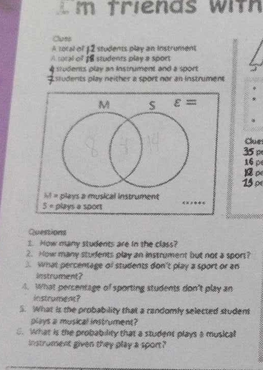 Tm triends with
Clues
A total of 12 students play an instrument
A toral of 18 students play a sport
students play an instrument and a sport
7  students play neither a sport nor an instrument 
16p
13 ×
Questions
3. How many students are in the class?
2. How many students play an instrument but not a sport?
what percentage of students don't play a sport or an
instrument?
4. What percentage of sporting students don't play an
instrument?
5. What is the probability that a randomly selected student
plays a musical instrument?
C. What is the probability that a student plays a musical
instroment given they play a spon?