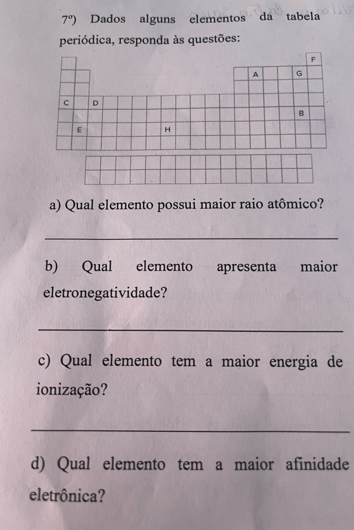 7°) Dados alguns elementos da tabela 
periódica, responda às questões: 
F 
A 
G 
C D 
B 
E 
H 
a) Qual elemento possui maior raio atômico? 
_ 
b) Qual elemento apresenta maior 
eletronegatividade? 
_ 
c) Qual elemento tem a maior energia de 
ionização? 
_ 
d) Qual elemento tem a maior afinidade 
eletrônica?