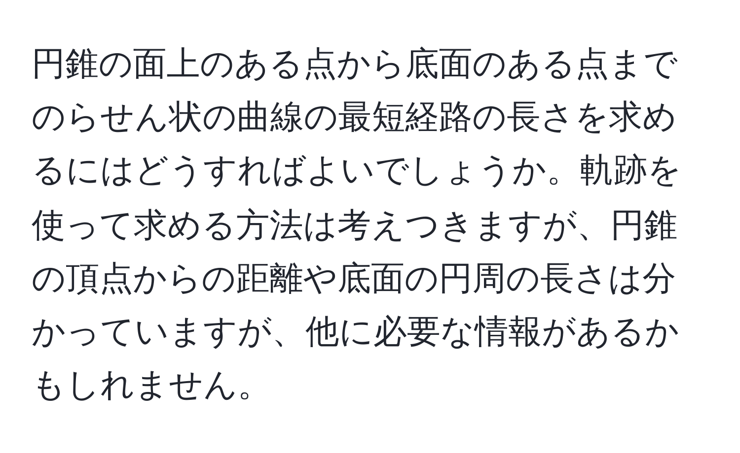 円錐の面上のある点から底面のある点までのらせん状の曲線の最短経路の長さを求めるにはどうすればよいでしょうか。軌跡を使って求める方法は考えつきますが、円錐の頂点からの距離や底面の円周の長さは分かっていますが、他に必要な情報があるかもしれません。