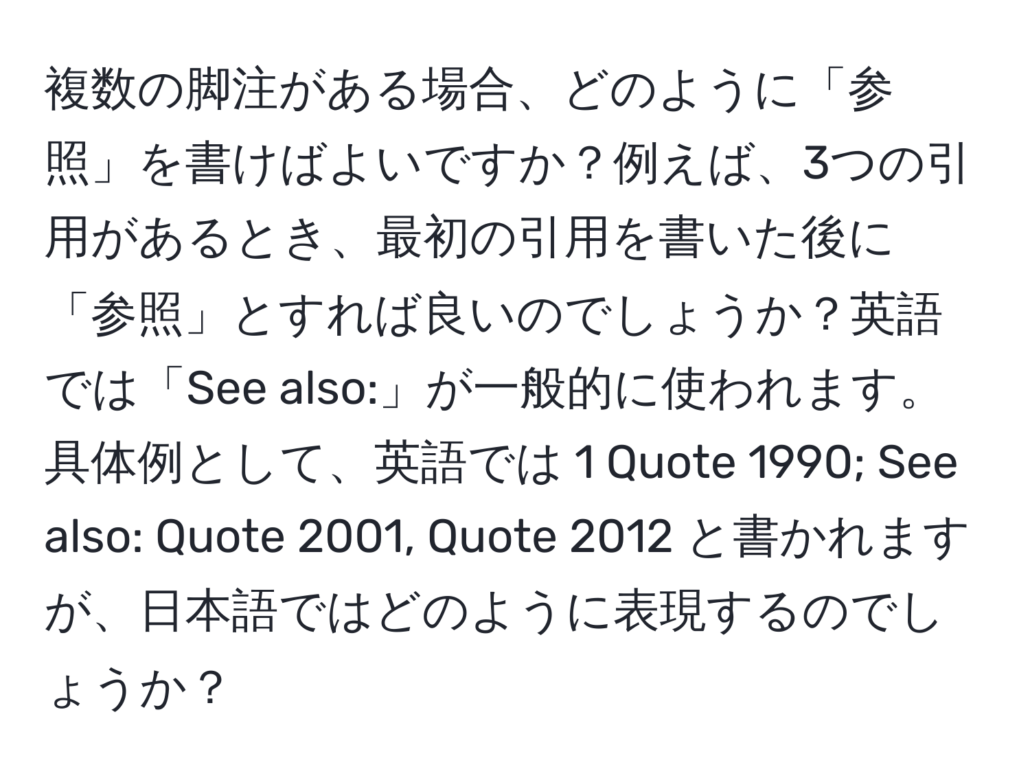 複数の脚注がある場合、どのように「参照」を書けばよいですか？例えば、3つの引用があるとき、最初の引用を書いた後に「参照」とすれば良いのでしょうか？英語では「See also:」が一般的に使われます。具体例として、英語では 1 Quote 1990; See also: Quote 2001, Quote 2012 と書かれますが、日本語ではどのように表現するのでしょうか？