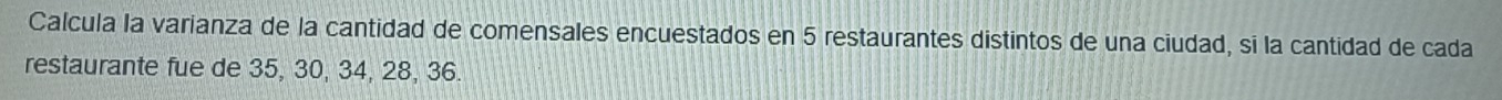 Calcula la varianza de la cantidad de comensales encuestados en 5 restaurantes distintos de una ciudad, sī la cantidad de cada 
restaurante fue de 35, 30, 34, 28, 36.