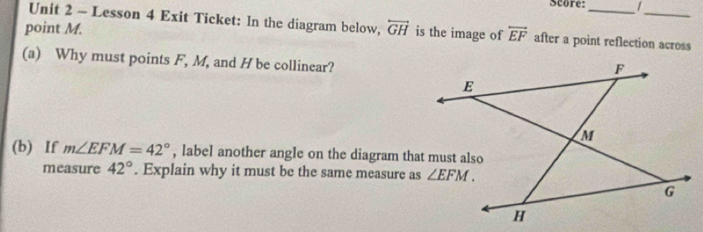 Score:_ |
_
Unit 2 - Lesson 4 Exit Ticket: In the diagram below,
point M. overleftrightarrow GH is the image of overleftrightarrow EF after a point reflection across
(a) Why must points F, M, and H be collinear?
(b) If m∠ EFM=42° , label another angle on the diagram that must also
measure 42°. Explain why it must be the same measure as