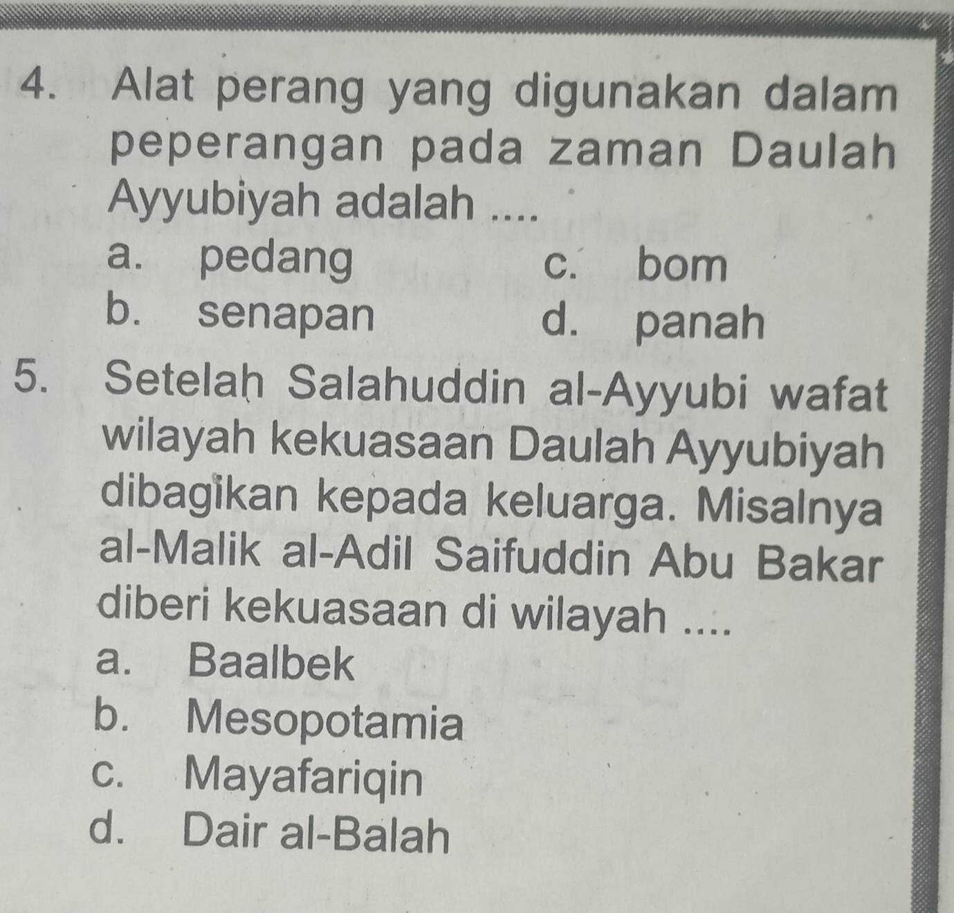 Alat perang yang digunakan dalam
peperangan pada zaman Daulah
Ayyubiyah adalah ....
a. pedang c. bom
b. senapan d. panah
5. Setelah Salahuddin al-Ayyubi wafat
wilayah kekuasaan Daulah Ayyubiyah
dibagikan kepada keluarga. Misalnya
al-Malik al-Adil Saifuddin Abu Bakar
diberi kekuasaan di wilayah ....
a. Baalbek
b. Mesopotamia
c. Mayafariqin
d. Dair al-Balah