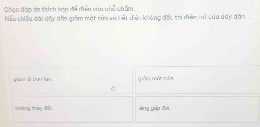 Chọn đáp án thích hợp để điền vào chỗ chấm.
Nếu chiều dài dây dẫn giảm một nửa và tiết diện không đổi, thì điện trở của dây dẫn......
giàm đi bốn lần. giảm một nửa.
không thay đổi. tăng gắp đôi.