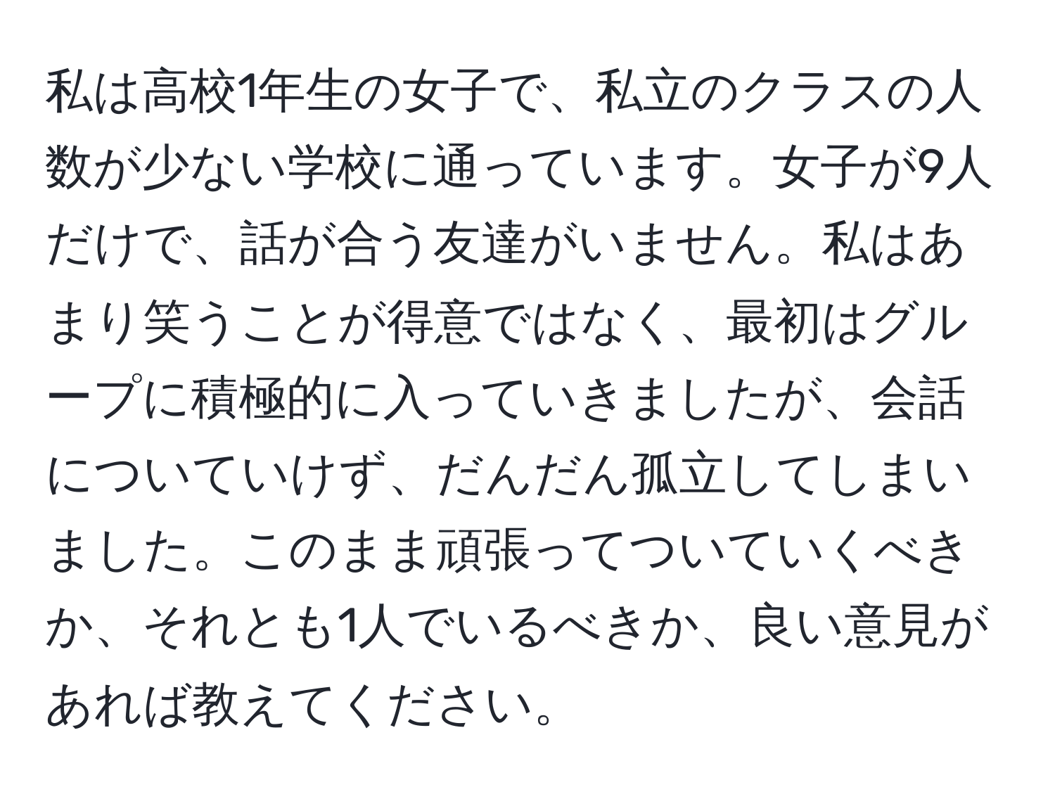 私は高校1年生の女子で、私立のクラスの人数が少ない学校に通っています。女子が9人だけで、話が合う友達がいません。私はあまり笑うことが得意ではなく、最初はグループに積極的に入っていきましたが、会話についていけず、だんだん孤立してしまいました。このまま頑張ってついていくべきか、それとも1人でいるべきか、良い意見があれば教えてください。