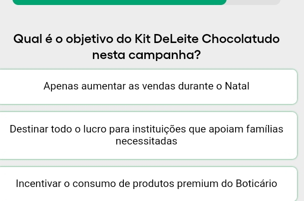 Qual é o objetivo do Kit DeLeite Chocolatudo
nesta campanha?
Apenas aumentar as vendas durante o Natal
Destinar todo o lucro para instituições que apoiam famílias
necessitadas
Incentivar o consumo de produtos premium do Boticário