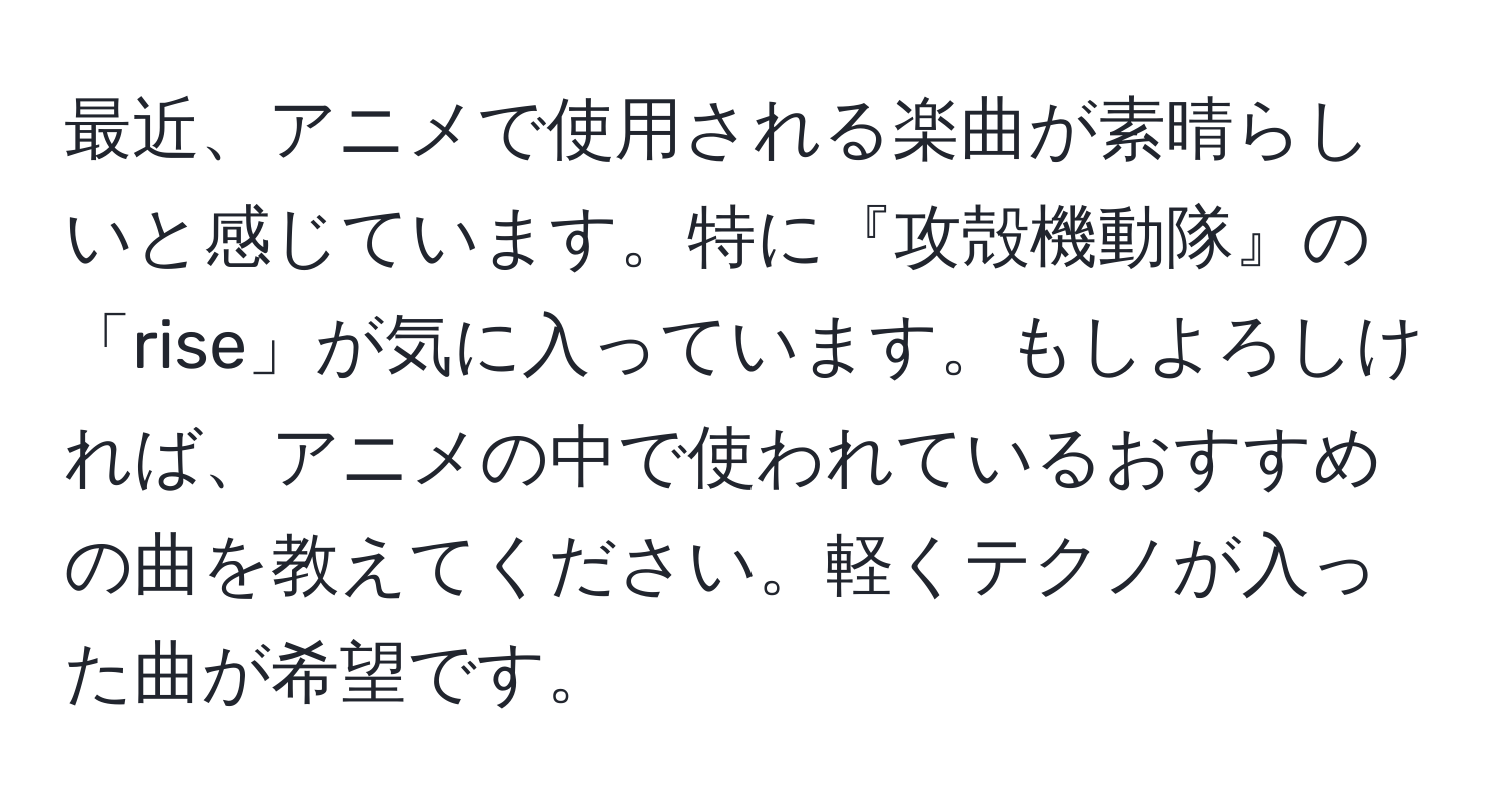 最近、アニメで使用される楽曲が素晴らしいと感じています。特に『攻殻機動隊』の「rise」が気に入っています。もしよろしければ、アニメの中で使われているおすすめの曲を教えてください。軽くテクノが入った曲が希望です。