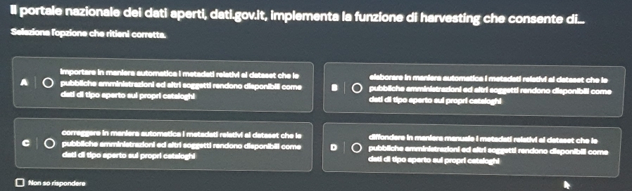 Il portale nazionale dei dati aperti, dati.gov.it, implementa la funzione di harvesting che consente di...
Seleziona lopzione che ritieni corretta.
importare in maniera automatica I metadati relativi al dataset che le elaborare in maniera automatica i metadati relativi al dataset che le
pubbliche amministrazioni ed sitri soggetti rendono disponibili come pubbliche amministrazioni ed sitri soggetti rendono disponibili come
dati di tipo aperto sui propri cataloghi dati di tipo sperto sui propri cateloghi
correggere in maniera automatica i metadati relativi al dataset che ls diffondere in maniera manuale i metadati relativi al dataset che le
C pubbliche amministrazioni ed altri soggetti rendono disponibill come D pubbliche amministrazioni ed sitri soggetti rendono disponibili come
dati di tipo sperto sui propri cataloghi dati di tipo sperto sui propri catsloghi
Non so rispondere