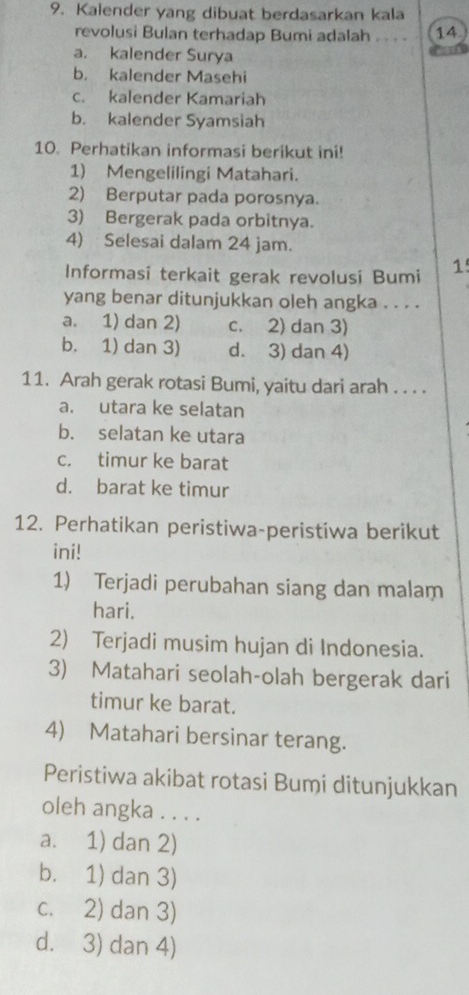 Kalender yang dibuat berdasarkan kala
revolusi Bulan terhadap Bumi adalah .. . - 14
a. kalender Surya
b. kalender Masehi
c. kalender Kamariah
b. kalender Syamsiah
10. Perhatikan informasi berikut ini!
1) Mengelilingi Matahari.
2) Berputar pada porosnya.
3) Bergerak pada orbitnya.
4) Selesai dalam 24 jam.
Informasi terkait gerak revolusi Bumi 1
yang benar ditunjukkan oleh angka . . . .
a. 1) dan 2) c. 2) dan 3)
b. 1) dan 3) d. 3) dan 4)
11. Arah gerak rotasi Bumi, yaitu dari arah . . . .
a. utara ke selatan
b. selatan ke utara
c. timur ke barat
d. barat ke timur
12. Perhatikan peristiwa-peristiwa berikut
ini!
1) Terjadi perubahan siang dan malam
hari.
2) Terjadi musim hujan di Indonesia.
3) Matahari seolah-olah bergerak dari
timur ke barat.
4) Matahari bersinar terang.
Peristiwa akibat rotasi Bumi ditunjukkan
oleh angka . . . .
a. 1) dan 2)
b. 1) dan 3)
c. 2) dan 3)
d. 3) dan 4)