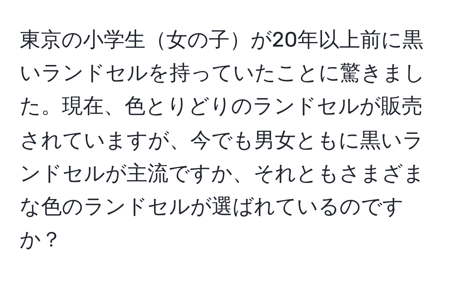 東京の小学生女の子が20年以上前に黒いランドセルを持っていたことに驚きました。現在、色とりどりのランドセルが販売されていますが、今でも男女ともに黒いランドセルが主流ですか、それともさまざまな色のランドセルが選ばれているのですか？