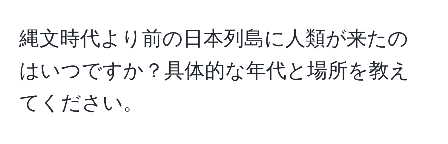 縄文時代より前の日本列島に人類が来たのはいつですか？具体的な年代と場所を教えてください。