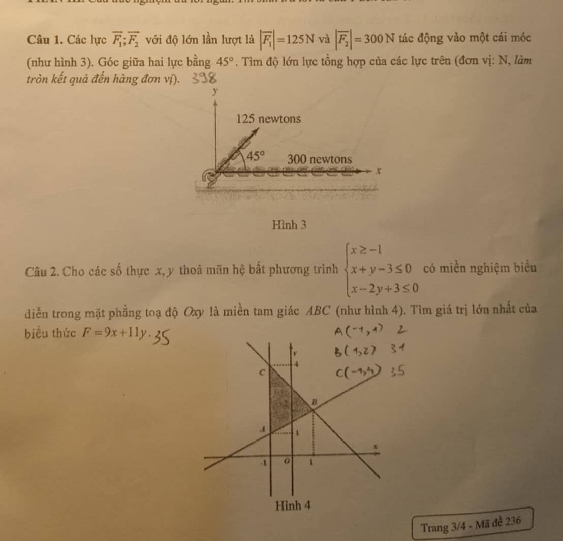 Các lực overline F_1;overline F_2 với độ lớn lần lượt là |overline F_1|=125N và |overline F_2|=300N tác động vào một cái móc
(như hình 3). Góc giữa hai lực bằng 45°. Tìm độ lớn lực tổng hợp của các lực trên (đơn vị: N, làm
tròn kết quả đến hàng đơn vị).
Hình 3
Câu 2. Cho các số thực x, y thoả mãn hệ bất phương trình beginarrayl x≥ -1 x+y-3≤ 0 x-2y+3≤ 0endarray. có miền nghiệm biểu
diễn trong mặt phẳng toạ độ Oxy là miền tam giác ABC (như hình 4). Tìm giá trị lớn nhất của
biều thức F=9x+11y.
Trang 3/4 - Mã đề 236