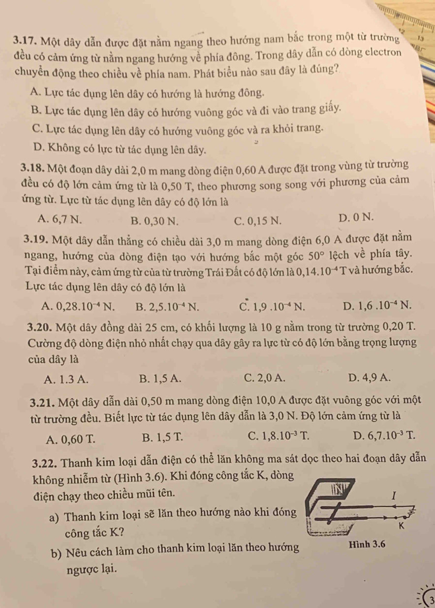 Một dây dẫn được đặt nằm ngang theo hướng nam bắc trong một từ trường 13
đều có cảm ứng từ nằm ngang hướng về phía đông. Trong dây dẫn có dòng electron
chuyền động theo chiều về phía nam. Phát biểu nào sau đây là đúng?
A. Lực tác dụng lên dây có hướng là hướng đông.
B. Lực tác dụng lên dây có hướng vuông góc và đi vào trang giấy.
C. Lực tác dụng lên dây có hướng vuông góc và ra khỏi trang.
D. Không có lực từ tác dụng lên dây.
3.18. Một đoạn dây dài 2,0 m mang dòng điện 0,60 A được đặt trong vùng từ trường
đều có độ lớn cảm ứng từ là 0,50 T, theo phương song song với phương của cảm
ứng từ. Lực từ tác dụng lên dây có độ lớn là
A. 6,7 N. B. 0,30 N. C. 0,15 N. D. 0 N.
3.19. Một dây dẫn thẳng có chiều dài 3,0 m mang dòng điện 6,0 A được đặt nằm
ngang, hướng của dòng điện tạo với hướng bắc một góc 50° lệch về phía tây.
Tại điểm này, cảm ứng từ của từ trường Trái Đất có độ lớn là 0, 14.10^(-4) T và hướng bắc.
Lực tác dụng lên dây có độ lớn là
A. 0,28.10^(-4)N. B. 2,5.10^(-4)N. c 1,9.10^(-4)N. D. 1,6.10^(-4)N.
3.20. Một dây đồng dài 25 cm, có khối lượng là 10 g nằm trong từ trường 0,20 T.
Cường độ dòng điện nhỏ nhất chạy qua dây gây ra lực từ có độ lớn bằng trọng lượng
của dây là
A. 1.3 A. B. 1,5 A. C. 2,0 A. D. 4,9 A.
3.21. Một dây dẫn dài 0,50 m mang dòng điện 10,0 A được đặt vuông góc với một
từ trường đều. Biết lực từ tác dụng lên dây dẫn là 3,0 N. Độ lớn cảm ứng từ là
A. 0,60 T. B. 1,5 T. C. 1,8.10^(-3)T. D. 6,7.10^(-3)T.
3.22. Thanh kim loại dẫn điện có thể lăn không ma sát dọc theo hai đoạn dây dẫn
không nhiễm từ (Hình 3.6). Khi đóng công tắc K, dòng
điện chạy theo chiều mũi tên.
a) Thanh kim loại sẽ lăn theo hướng nào khi đóng
công tắc K?
b) Nêu cách làm cho thanh kim loại lăn theo hướn 
ngược lại.
3