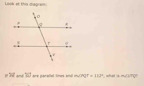 Look at this diagram: 
If overleftrightarrow PR and overleftrightarrow SU are parallel lines and m∠ PQT=112° , what is m∠ UTQ