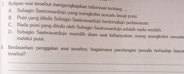 Kutipan esai tersebut mengungkapkan informasi tentang ...
A. Subagio Sastrowardojo yang mengkritisi sesuatu lewat puisi.
B. Puisi yang ditulis Subagio Sastrowardojo bertemakan perlawanan.
C. Nada puisi yang ditulis oleh Subagio Sastrowardojo adalah nada rendah.
D. Subagio Sastrowardojo memilih diam saat kebanyakan orang mengkritisi sesuatu
melalui puisi.
8. Berdasarkan penggalan esai tersebut, bagaimana pandangan penulis terhadap karya
tersebut?
_
_