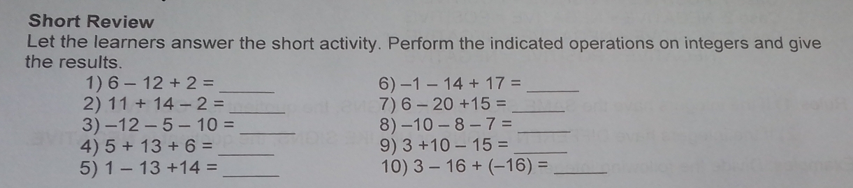 Short Review 
Let the learners answer the short activity. Perform the indicated operations on integers and give 
the results. 
1) 6-12+2= _6) -1-14+17= _ 
2) 11+14-2= _7) 6-20+15= _ 
3) -12-5-10= _8) -10-8-7= _ 
4) 5+13+6= _9) 3+10-15= _ 
5) 1-13+14= _10) 3-16+(-16)= _