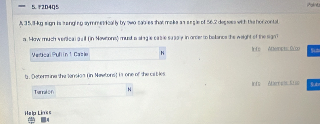 F2D4Q5 
Poin_ 
A 35.8-kg sign is hanging symmetrically by two cables that make an angle of 56.2 degrees with the horizontal. 
a. How much vertical pull (in Newtons) must a single cable supply in order to balance the weight of the sign? 
Vertical Pull in 1 Cable Info Attempts: 0/∞ Sub 
N 
b. Determine the tension (in Newtons) in one of the cables. 
Info Attempts: 0/co Sub 
Tension
N
Help Links