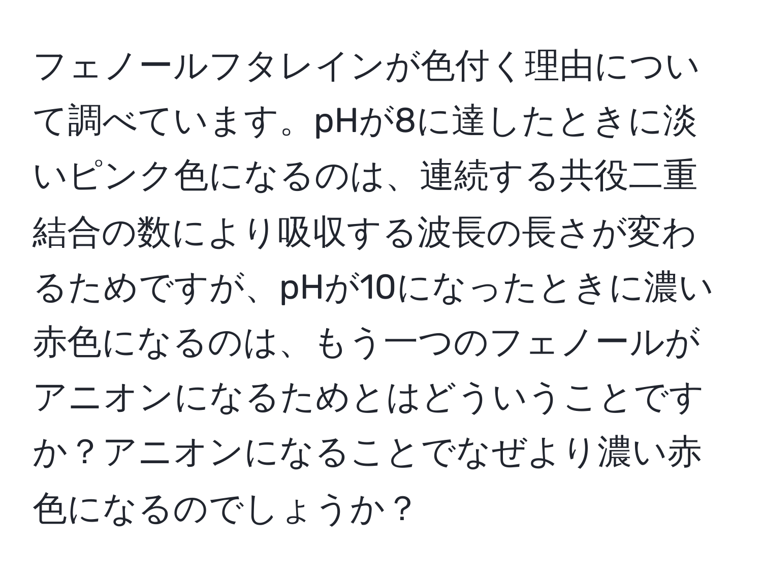 フェノールフタレインが色付く理由について調べています。pHが8に達したときに淡いピンク色になるのは、連続する共役二重結合の数により吸収する波長の長さが変わるためですが、pHが10になったときに濃い赤色になるのは、もう一つのフェノールがアニオンになるためとはどういうことですか？アニオンになることでなぜより濃い赤色になるのでしょうか？